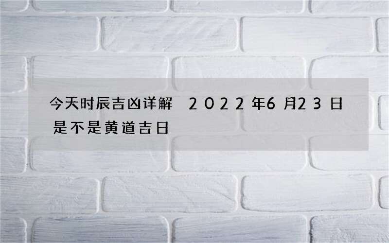 今天时辰吉凶详解 2022年6月23日是不是黄道吉日